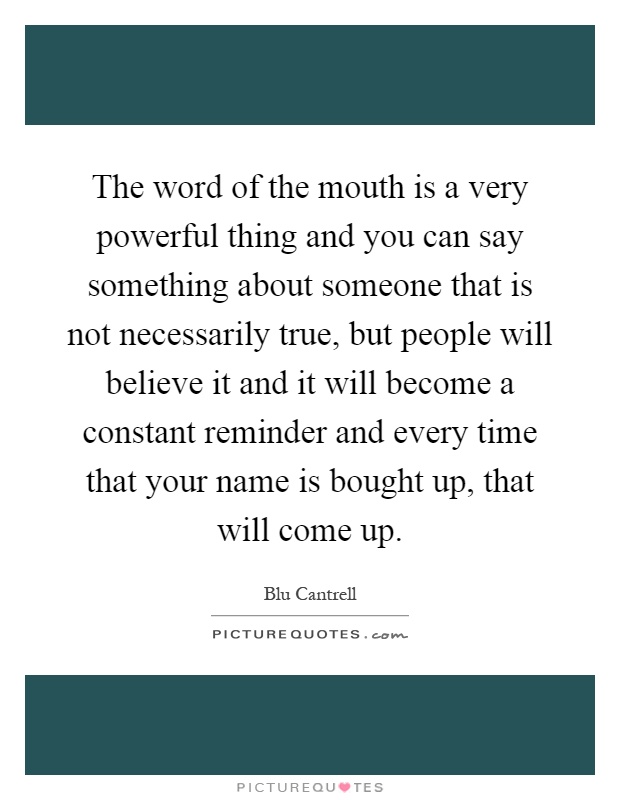 The word of the mouth is a very powerful thing and you can say something about someone that is not necessarily true, but people will believe it and it will become a constant reminder and every time that your name is bought up, that will come up Picture Quote #1