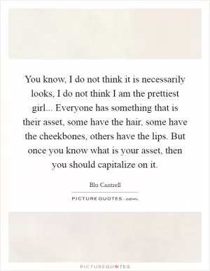 You know, I do not think it is necessarily looks, I do not think I am the prettiest girl... Everyone has something that is their asset, some have the hair, some have the cheekbones, others have the lips. But once you know what is your asset, then you should capitalize on it Picture Quote #1
