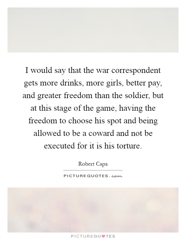 I would say that the war correspondent gets more drinks, more girls, better pay, and greater freedom than the soldier, but at this stage of the game, having the freedom to choose his spot and being allowed to be a coward and not be executed for it is his torture Picture Quote #1