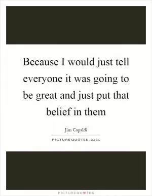 Because I would just tell everyone it was going to be great and just put that belief in them Picture Quote #1