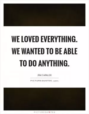 We loved everything. We wanted to be able to do anything Picture Quote #1