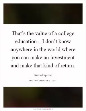 That’s the value of a college education... I don’t know anywhere in the world where you can make an investment and make that kind of return Picture Quote #1