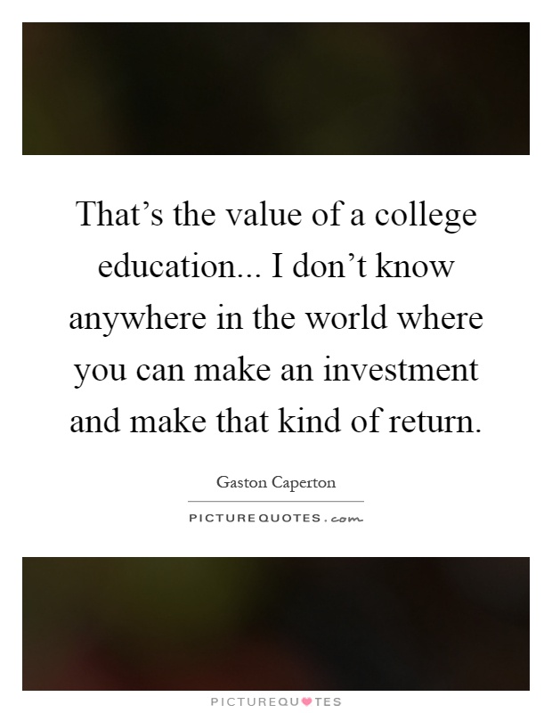 That's the value of a college education... I don't know anywhere in the world where you can make an investment and make that kind of return Picture Quote #1