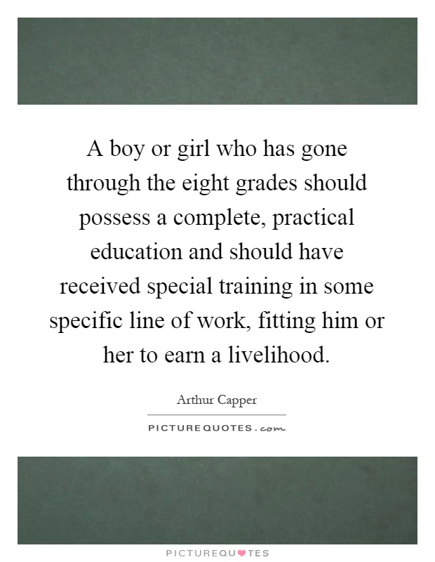 A boy or girl who has gone through the eight grades should possess a complete, practical education and should have received special training in some specific line of work, fitting him or her to earn a livelihood Picture Quote #1