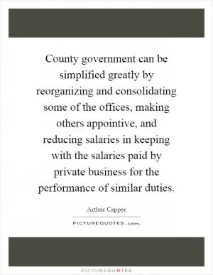 County government can be simplified greatly by reorganizing and consolidating some of the offices, making others appointive, and reducing salaries in keeping with the salaries paid by private business for the performance of similar duties Picture Quote #1