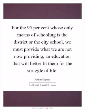 For the 95 per cent whose only means of schooling is the district or the city school, we must provide what we are not now providing, an education that will better fit them for the struggle of life Picture Quote #1
