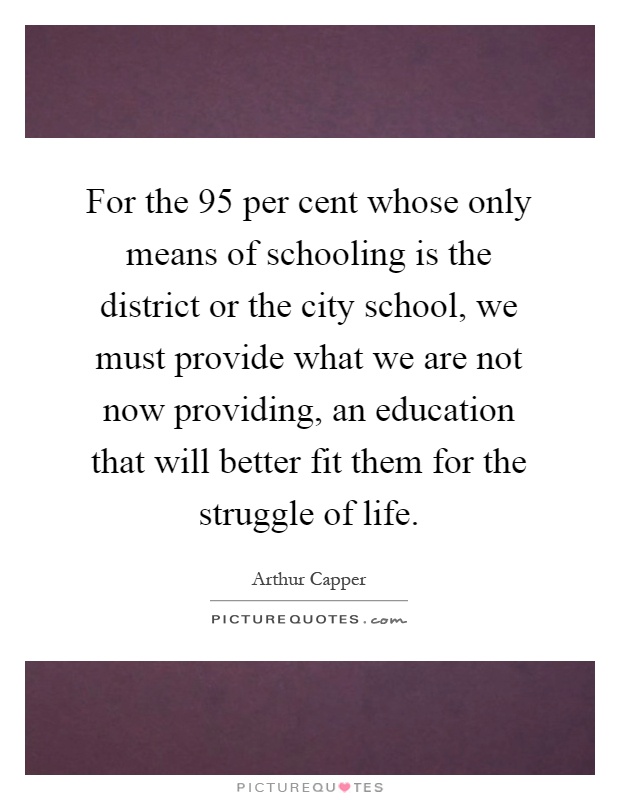 For the 95 per cent whose only means of schooling is the district or the city school, we must provide what we are not now providing, an education that will better fit them for the struggle of life Picture Quote #1