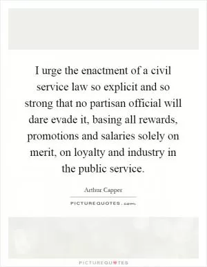 I urge the enactment of a civil service law so explicit and so strong that no partisan official will dare evade it, basing all rewards, promotions and salaries solely on merit, on loyalty and industry in the public service Picture Quote #1