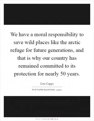 We have a moral responsibility to save wild places like the arctic refuge for future generations, and that is why our country has remained committed to its protection for nearly 50 years Picture Quote #1