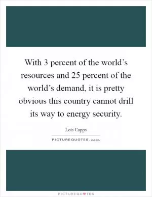 With 3 percent of the world’s resources and 25 percent of the world’s demand, it is pretty obvious this country cannot drill its way to energy security Picture Quote #1