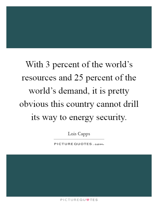 With 3 percent of the world's resources and 25 percent of the world's demand, it is pretty obvious this country cannot drill its way to energy security Picture Quote #1