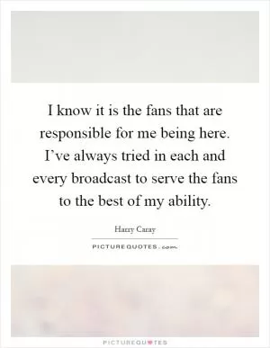 I know it is the fans that are responsible for me being here. I’ve always tried in each and every broadcast to serve the fans to the best of my ability Picture Quote #1