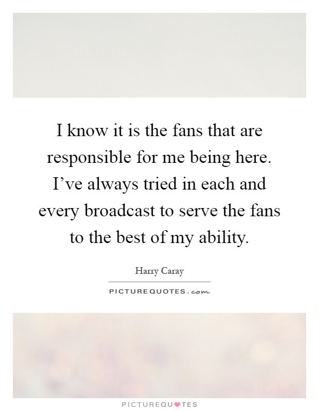 I know it is the fans that are responsible for me being here. I've always tried in each and every broadcast to serve the fans to the best of my ability Picture Quote #1