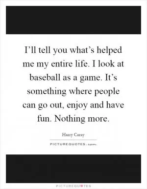 I’ll tell you what’s helped me my entire life. I look at baseball as a game. It’s something where people can go out, enjoy and have fun. Nothing more Picture Quote #1