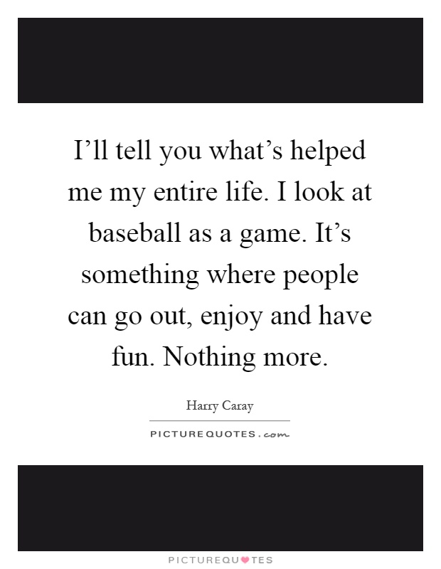 I'll tell you what's helped me my entire life. I look at baseball as a game. It's something where people can go out, enjoy and have fun. Nothing more Picture Quote #1