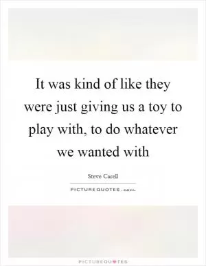 It was kind of like they were just giving us a toy to play with, to do whatever we wanted with Picture Quote #1