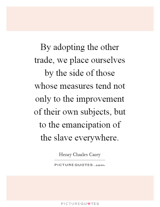 By adopting the other trade, we place ourselves by the side of those whose measures tend not only to the improvement of their own subjects, but to the emancipation of the slave everywhere Picture Quote #1
