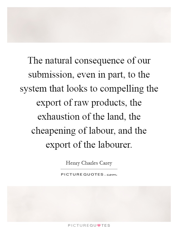 The natural consequence of our submission, even in part, to the system that looks to compelling the export of raw products, the exhaustion of the land, the cheapening of labour, and the export of the labourer Picture Quote #1