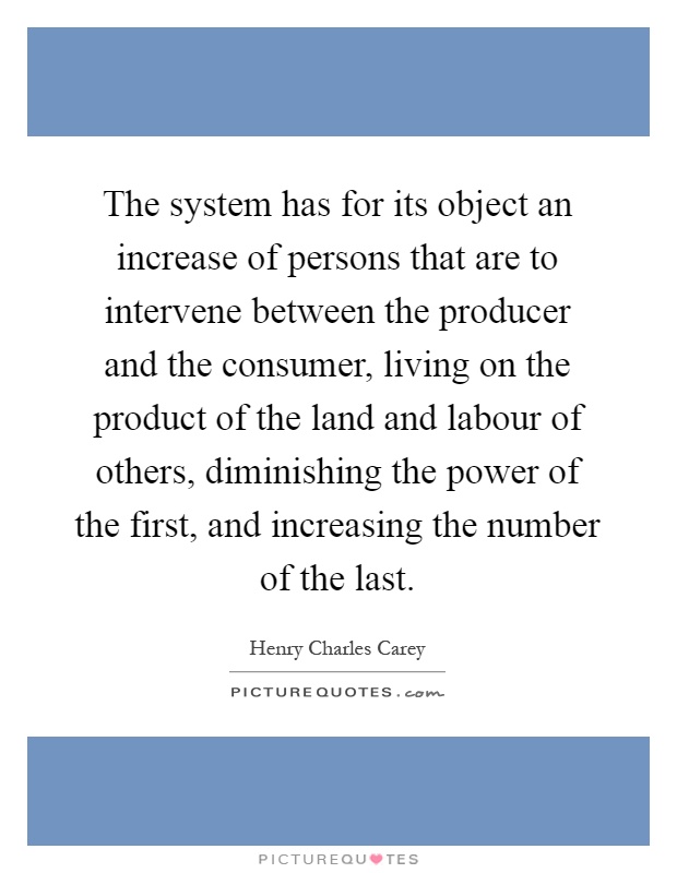 The system has for its object an increase of persons that are to intervene between the producer and the consumer, living on the product of the land and labour of others, diminishing the power of the first, and increasing the number of the last Picture Quote #1