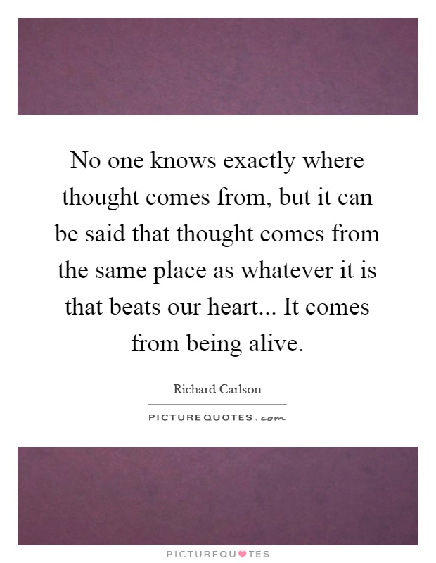 No one knows exactly where thought comes from, but it can be said that thought comes from the same place as whatever it is that beats our heart... It comes from being alive Picture Quote #1