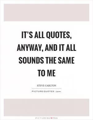 It’s all quotes, anyway, and it all sounds the same to me Picture Quote #1