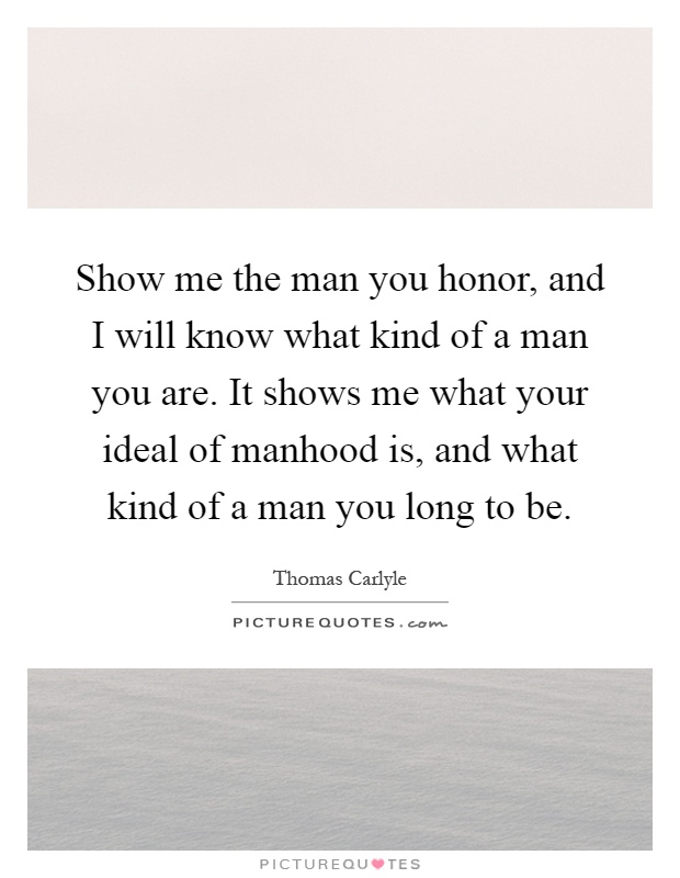 Show me the man you honor, and I will know what kind of a man you are. It shows me what your ideal of manhood is, and what kind of a man you long to be Picture Quote #1