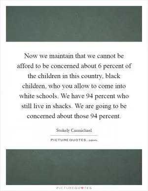 Now we maintain that we cannot be afford to be concerned about 6 percent of the children in this country, black children, who you allow to come into white schools. We have 94 percent who still live in shacks. We are going to be concerned about those 94 percent Picture Quote #1