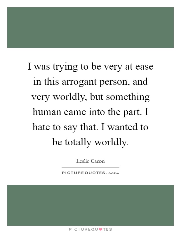 I was trying to be very at ease in this arrogant person, and very worldly, but something human came into the part. I hate to say that. I wanted to be totally worldly Picture Quote #1