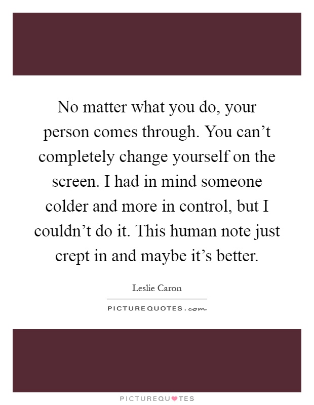 No matter what you do, your person comes through. You can't completely change yourself on the screen. I had in mind someone colder and more in control, but I couldn't do it. This human note just crept in and maybe it's better Picture Quote #1