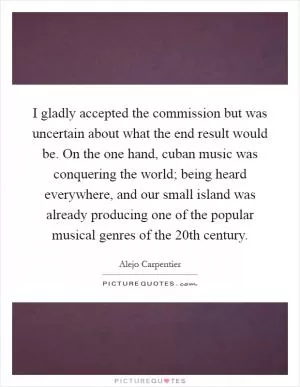 I gladly accepted the commission but was uncertain about what the end result would be. On the one hand, cuban music was conquering the world; being heard everywhere, and our small island was already producing one of the popular musical genres of the 20th century Picture Quote #1