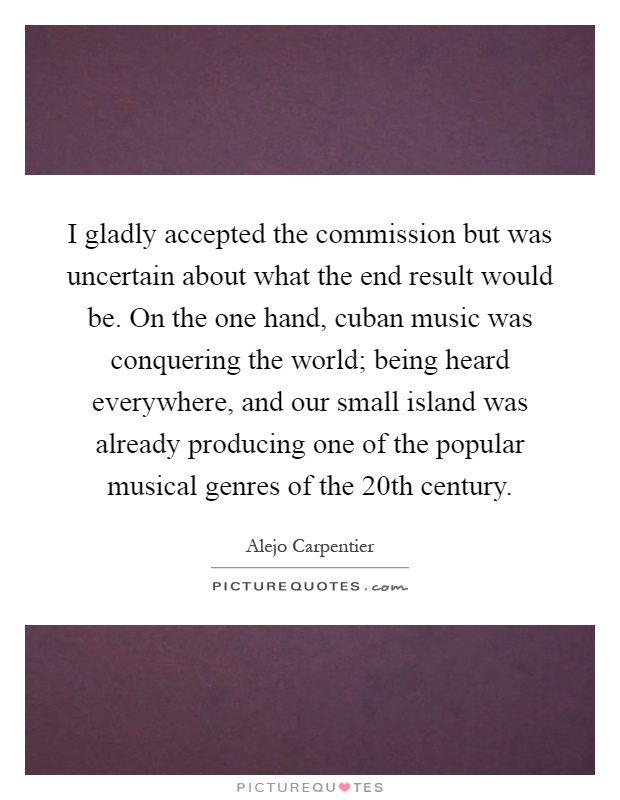 I gladly accepted the commission but was uncertain about what the end result would be. On the one hand, cuban music was conquering the world; being heard everywhere, and our small island was already producing one of the popular musical genres of the 20th century Picture Quote #1