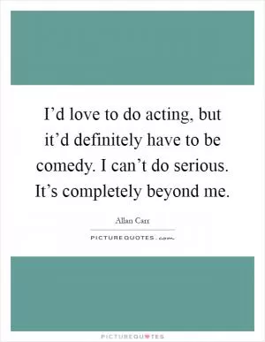 I’d love to do acting, but it’d definitely have to be comedy. I can’t do serious. It’s completely beyond me Picture Quote #1