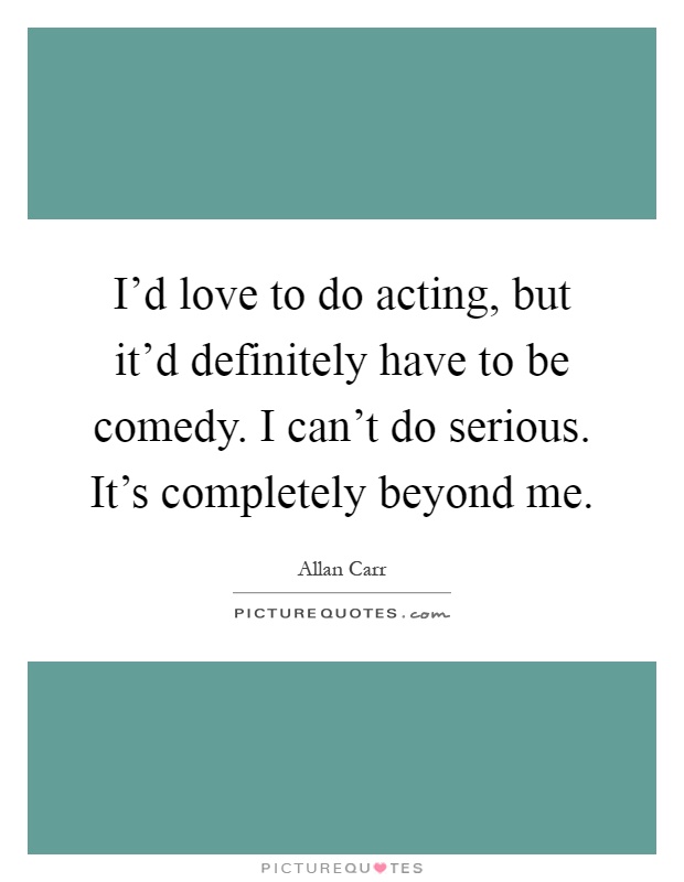 I'd love to do acting, but it'd definitely have to be comedy. I can't do serious. It's completely beyond me Picture Quote #1