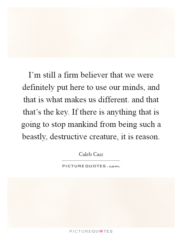 I'm still a firm believer that we were definitely put here to use our minds, and that is what makes us different. and that that's the key. If there is anything that is going to stop mankind from being such a beastly, destructive creature, it is reason Picture Quote #1