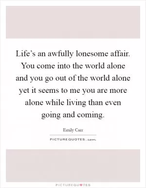 Life’s an awfully lonesome affair. You come into the world alone and you go out of the world alone yet it seems to me you are more alone while living than even going and coming Picture Quote #1