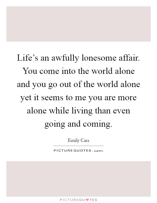 Life's an awfully lonesome affair. You come into the world alone and you go out of the world alone yet it seems to me you are more alone while living than even going and coming Picture Quote #1