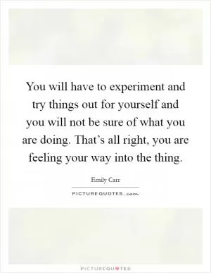 You will have to experiment and try things out for yourself and you will not be sure of what you are doing. That’s all right, you are feeling your way into the thing Picture Quote #1