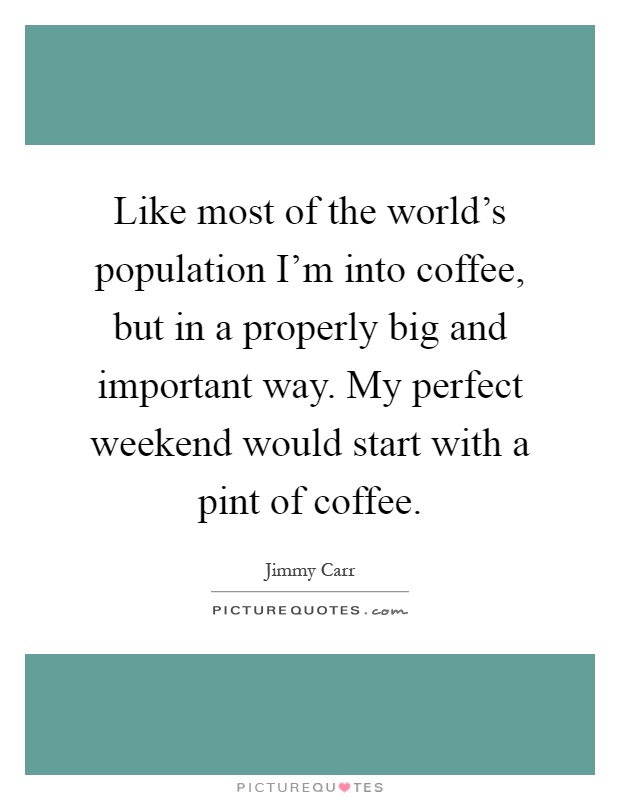 Like most of the world's population I'm into coffee, but in a properly big and important way. My perfect weekend would start with a pint of coffee Picture Quote #1