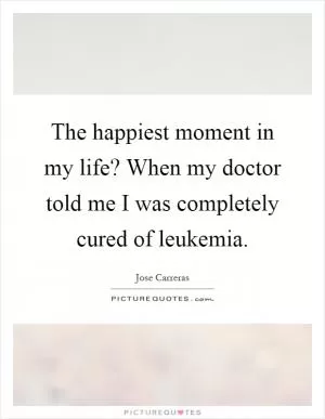 The happiest moment in my life? When my doctor told me I was completely cured of leukemia Picture Quote #1