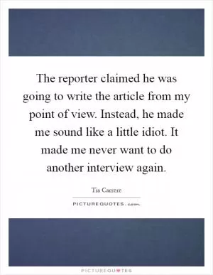 The reporter claimed he was going to write the article from my point of view. Instead, he made me sound like a little idiot. It made me never want to do another interview again Picture Quote #1