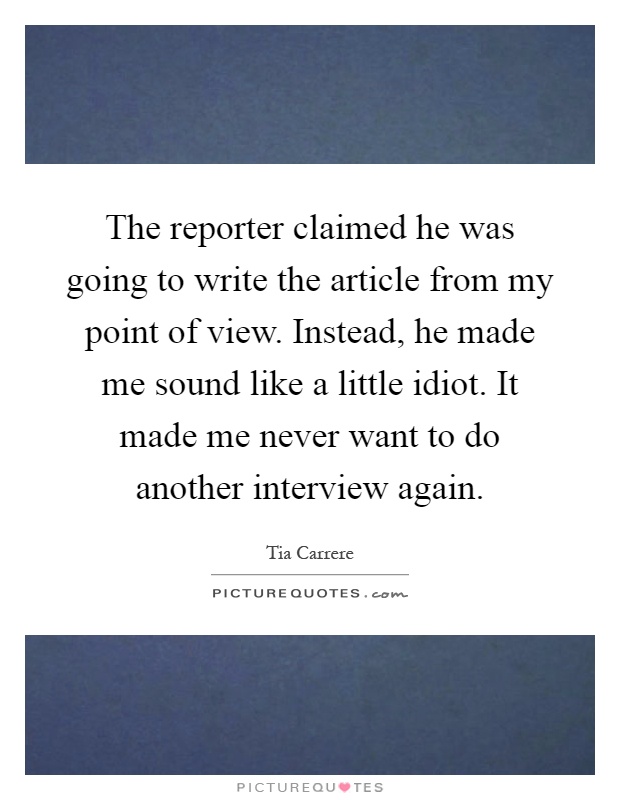 The reporter claimed he was going to write the article from my point of view. Instead, he made me sound like a little idiot. It made me never want to do another interview again Picture Quote #1