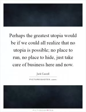 Perhaps the greatest utopia would be if we could all realize that no utopia is possible; no place to run, no place to hide, just take care of business here and now Picture Quote #1