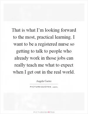 That is what I’m looking forward to the most, practical learning. I want to be a registered nurse so getting to talk to people who already work in those jobs can really teach me what to expect when I get out in the real world Picture Quote #1