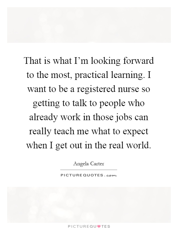 That is what I'm looking forward to the most, practical learning. I want to be a registered nurse so getting to talk to people who already work in those jobs can really teach me what to expect when I get out in the real world Picture Quote #1