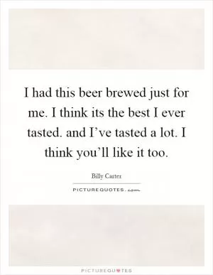 I had this beer brewed just for me. I think its the best I ever tasted. and I’ve tasted a lot. I think you’ll like it too Picture Quote #1