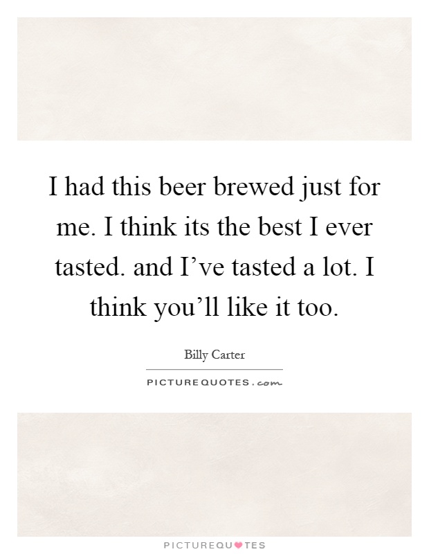 I had this beer brewed just for me. I think its the best I ever tasted. and I've tasted a lot. I think you'll like it too Picture Quote #1