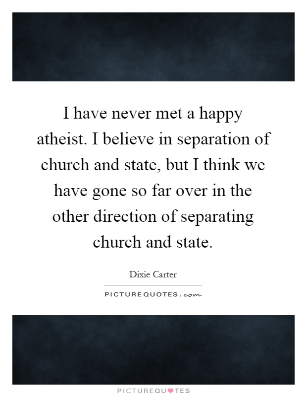 I have never met a happy atheist. I believe in separation of church and state, but I think we have gone so far over in the other direction of separating church and state Picture Quote #1
