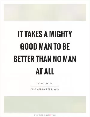 It takes a mighty good man to be better than no man at all Picture Quote #1