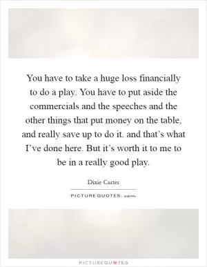 You have to take a huge loss financially to do a play. You have to put aside the commercials and the speeches and the other things that put money on the table, and really save up to do it. and that’s what I’ve done here. But it’s worth it to me to be in a really good play Picture Quote #1
