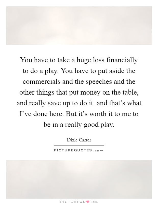 You have to take a huge loss financially to do a play. You have to put aside the commercials and the speeches and the other things that put money on the table, and really save up to do it. and that's what I've done here. But it's worth it to me to be in a really good play Picture Quote #1